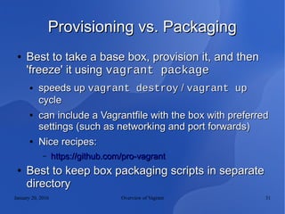 January 20, 2016 Overview of Vagrant 31
Provisioning vs. PackagingProvisioning vs. Packaging
●
Best to take a base box, provision it, and thenBest to take a base box, provision it, and then
'freeze' it using'freeze' it using vagrant packagevagrant package
● speeds upspeeds up vagrant destroyvagrant destroy // vagrant upvagrant up
cyclecycle
●
can include a Vagrantfile with the box with preferredcan include a Vagrantfile with the box with preferred
settings (such as networking and port forwards)settings (such as networking and port forwards)
●
Nice recipes:Nice recipes:
– https://github.com/pro-vagranthttps://github.com/pro-vagrant
●
Best to keep box packaging scripts in separateBest to keep box packaging scripts in separate
directorydirectory
 