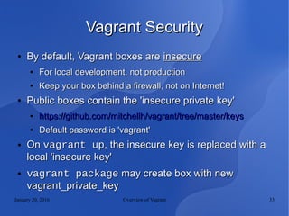 January 20, 2016 Overview of Vagrant 33
Vagrant SecurityVagrant Security
●
By default, Vagrant boxes areBy default, Vagrant boxes are insecureinsecure
●
For local development, not productionFor local development, not production
●
Keep your box behind a firewall, not on Internet!Keep your box behind a firewall, not on Internet!
●
Public boxes contain the 'insecure private key'Public boxes contain the 'insecure private key'
●
https://github.com/mitchellh/vagrant/tree/master/keyshttps://github.com/mitchellh/vagrant/tree/master/keys
●
Default password is 'vagrant'Default password is 'vagrant'
● OnOn vagrant upvagrant up, the insecure key is replaced with a, the insecure key is replaced with a
local 'insecure key'local 'insecure key'
● vagrant packagevagrant package may create box with newmay create box with new
vagrant_private_keyvagrant_private_key
 
