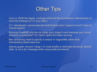 January 20, 2016 Overview of Vagrant 34
Other TipsOther Tips
●
Unix vs. DOS line feeds, confuses shell and file provisioners. Standardize onUnix vs. DOS line feeds, confuses shell and file provisioners. Standardize on
Unix line endings (LF) in your IDE's.Unix line endings (LF) in your IDE's.
●
C++ developers: cannot execute built binaries from /vagrant mount? Copy toC++ developers: cannot execute built binaries from /vagrant mount? Copy to
/home/vagrant./home/vagrant.
●
Running FreeBSD and the nfs folder sync doesn't work because your homeRunning FreeBSD and the nfs folder sync doesn't work because your home
directory is encrypted? Try 'rsync' option for folder syncing.directory is encrypted? Try 'rsync' option for folder syncing.
●
Box versioning: best to specify a version in Vagrantfile rather thanBox versioning: best to specify a version in Vagrantfile rather than
downloading latest base box.downloading latest base box.
●
Ubuntu guest: remove 'mesg n' in /root/.profile to eliminate annoying 'default:Ubuntu guest: remove 'mesg n' in /root/.profile to eliminate annoying 'default:
stdin: is not a tty' message when using shell provisioner.stdin: is not a tty' message when using shell provisioner.
 