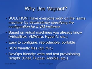 January 20, 2016 Overview of Vagrant 4
Why Use Vagrant?Why Use Vagrant?
●
SOLUTION: Have everyone work on the 'sameSOLUTION: Have everyone work on the 'same
machine' bymachine' by declaratively specifying thedeclaratively specifying the
configuration for a VM instanceconfiguration for a VM instance
●
Based on virtual machines you already knowBased on virtual machines you already know
(VirtualBox, VMWare, Hyper-V, etc.)(VirtualBox, VMWare, Hyper-V, etc.)
●
Easy to configure, reproducible, portableEasy to configure, reproducible, portable
●
SCM friendly files (git, tfvc)SCM friendly files (git, tfvc)
●
DevOps friendly: write and test provisioningDevOps friendly: write and test provisioning
'scripts' (Chef, Puppet, Ansible, etc.)'scripts' (Chef, Puppet, Ansible, etc.)
 