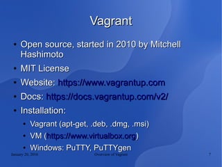 January 20, 2016 Overview of Vagrant 7
VagrantVagrant
●
Open source, started in 2010 by MitchellOpen source, started in 2010 by Mitchell
HashimotoHashimoto
●
MIT LicenseMIT License
●
Website:Website: https://www.vagrantup.comhttps://www.vagrantup.com
●
Docs:Docs: https://docs.vagrantup.com/v2/https://docs.vagrantup.com/v2/
●
Installation:Installation:
●
Vagrant (apt-get, .deb, .dmg, .msi)Vagrant (apt-get, .deb, .dmg, .msi)
●
VM (VM (https://www.virtualbox.orghttps://www.virtualbox.org))
●
Windows: PuTTY, PuTTYgenWindows: PuTTY, PuTTYgen
 