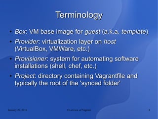 January 20, 2016 Overview of Vagrant 8
TerminologyTerminology
●
BoxBox: VM base image for: VM base image for guestguest (a.k.a.(a.k.a. templatetemplate))
●
ProviderProvider: virtualization layer on: virtualization layer on hosthost
(VirtualBox, VMWare, etc.)(VirtualBox, VMWare, etc.)
●
ProvisionerProvisioner: system for automating software: system for automating software
installations (shell, chef, etc.)installations (shell, chef, etc.)
●
ProjectProject: directory containing Vagrantfile and: directory containing Vagrantfile and
typically the root of the 'synced folder'typically the root of the 'synced folder'
 
