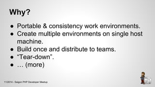 Why?
● Portable & consistency work environments.
● Create multiple environments on single host
machine.
● Build once and distribute to teams.
● “Tear-down”.
● … (more)
11/2014 - Saigon PHP Developer Meetup