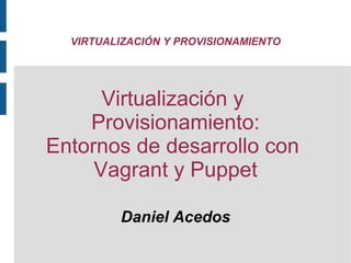 VIRTUALIZACIÓN Y PROVISIONAMIENTO

Virtualización y
Provisionamiento:
Entornos de desarrollo con
Vagrant y Puppet
Daniel Acedos

 
