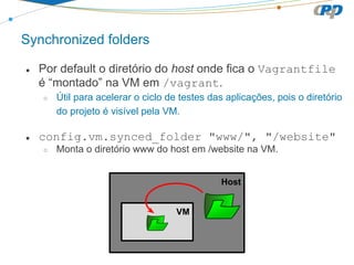 Synchronized folders
● Por default o diretório do host onde fica o Vagrantfile
é “montado” na VM em /vagrant.
○ Útil para acelerar o ciclo de testes das aplicações, pois o diretório
do projeto é visível pela VM.
● config.vm.synced_folder "www/", "/website"
○ Monta o diretório www do host em /website na VM.
Host
VM
 