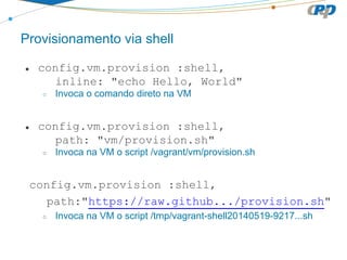 Provisionamento via shell
● config.vm.provision :shell,
inline: "echo Hello, World"
○ Invoca o comando direto na VM
● config.vm.provision :shell,
path: "vm/provision.sh"
○ Invoca na VM o script /vagrant/vm/provision.sh
config.vm.provision :shell,
path:"https://raw.github.../provision.sh"
○ Invoca na VM o script /tmp/vagrant-shell20140519-9217...sh
 