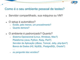 Como é o seu ambiente pessoal de testes?
● Servidor compartilhado, sua máquina ou VM?
● O setup é automático?
○ Existe, pelo menos, um procedimento?
○ Quanto demora?
● O ambiente é padronizado? Quanto?
○ Sistema Operacional (Linux, Windows, Mac?)
Plataforma (Java, Python, Ruby, Perl?)
Servidor de Aplicação (JBoss, Tomcat, Jetty, php-fpm?)
Banco de Dados (H2, MySQL, PostgreSQL, Oracle?)
…
○ eu perguntei das versões?
 