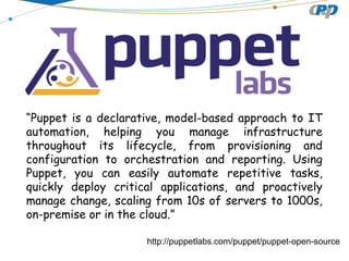 http://puppetlabs.com/puppet/puppet-open-source
“Puppet is a declarative, model-based approach to IT
automation, helping you manage infrastructure
throughout its lifecycle, from provisioning and
configuration to orchestration and reporting. Using
Puppet, you can easily automate repetitive tasks,
quickly deploy critical applications, and proactively
manage change, scaling from 10s of servers to 1000s,
on-premise or in the cloud.”
 