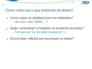 Como você usa o seu ambiente de testes?
● Como copiar os artefatos entre os ambientes?
○ scp, rsync, wget, JRebel, …?
● Quão “confortável” é trabalhar no ambiente de testes?
○ Tem que usar “vi” pra editar os arquivos? :-)
● Dá pra fazer rollback pra recomeçar os testes?
 