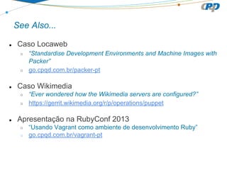 See Also...
● Caso Locaweb
○ “Standardise Development Environments and Machine Images with
Packer”
○ go.cpqd.com.br/packer-pt
● Caso Wikimedia
○ “Ever wondered how the Wikimedia servers are configured?”
○ https://gerrit.wikimedia.org/r/p/operations/puppet
● Apresentação na RubyConf 2013
○ “Usando Vagrant como ambiente de desenvolvimento Ruby”
○ go.cpqd.com.br/vagrant-pt
 