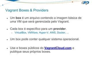 Vagrant Boxes & Providers
● Um box é um arquivo contendo a imagem básica de
uma VM que será gerenciada pelo Vagrant.
● Cada box é específico para um provider.
○ VirtualBox, VMWare, Hyper-V, AWS, Docker, ...
● Um box pode conter qualquer sistema operacional.
● Use e boxes públicos do VagrantCloud.com e
publique seus próprios boxes.
 