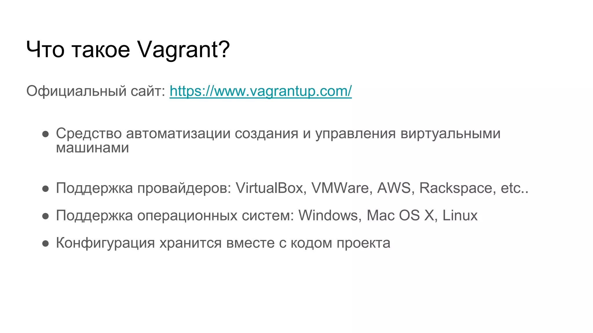 Что такое Vagrant?
Официальный сайт: https://www.vagrantup.com/
● Средство автоматизации создания и управления виртуальными
машинами
● Поддержка провайдеров: VirtualBox, VMWare, AWS, Rackspace, etc..
● Поддержка операционных систем: Windows, Mac OS X, Linux
● Конфигурация хранится вместе с кодом проекта
 