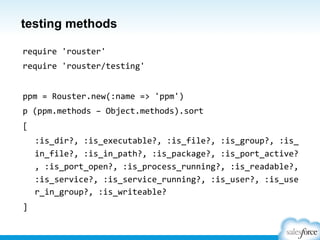 testing methods
require	
  'rouster'	
  
require	
  'rouster/testing'	
  
	
  
ppm	
  =	
  Rouster.new(:name	
  =>	
  'ppm')	
  
p	
  (ppm.methods	
  –	
  Object.methods).sort	
  
[	
  
	
  :is_dir?,	
  :is_executable?,	
  :is_file?,	
  :is_group?,	
  :is_
in_file?,	
  :is_in_path?,	
  :is_package?,	
  :is_port_active?
,	
  :is_port_open?,	
  :is_process_running?,	
  :is_readable?,	
  
:is_service?,	
  :is_service_running?,	
  :is_user?,	
  :is_use
r_in_group?,	
  :is_writeable?	
  
]	
  
 
