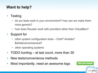Want to help?
•  Testing
•  do our tests work in your environment? how can we make them
more generic?
•  how does Rouster work with providers other than VirtualBox?
•  Support for
•  other system configuration tools – Chef? Ansible?
$whatevercomesnext?
•  other operating systems
•  TODO hunting – at last count, more than 30
•  New tests/convenience methods
•  Most importantly, need an awesome logo
 