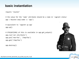 basic instantiation
require	
  'rouster'	
  
	
  
#	
  the	
  value	
  for	
  the	
  'name'	
  attribute	
  should	
  be	
  a	
  name	
  in	
  `vagrant	
  status`	
  
app	
  =	
  Rouster.new(:name	
  =>	
  'app')	
  
	
  
#	
  equivalent	
  to	
  `vagrant	
  up	
  app`	
  
app.up()	
  
	
  
#	
  STD(OUT|ERR)	
  of	
  this	
  is	
  available	
  in	
  app.get_output()	
  
app.run('cat	
  /etc/hosts')	
  
app.put('new-­‐foo',	
  '/tmp/foo')	
  
app.get('/tmp/foo')	
  
	
  
app.destroy()	
  
http://tipmra.com/new_tipmra/new_cop_pic/old_cop_time_1a.gif
 