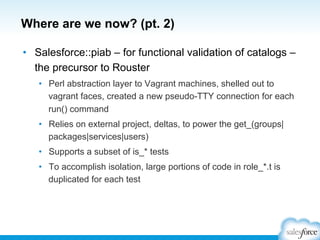 Where are we now? (pt. 2)
•  Salesforce::piab – for functional validation of catalogs –
the precursor to Rouster
•  Perl abstraction layer to Vagrant machines, shelled out to
vagrant faces, created a new pseudo-TTY connection for each
run() command
•  Relies on external project, deltas, to power the get_(groups|
packages|services|users)
•  Supports a subset of is_* tests
•  To accomplish isolation, large portions of code in role_*.t is
duplicated for each test
 