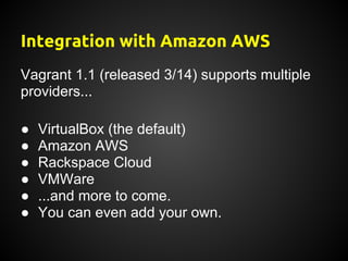 Integration with Amazon AWS
Vagrant 1.1 (released 3/14) supports multiple
providers...

●   VirtualBox (the default)
●   Amazon AWS
●   Rackspace Cloud
●   VMWare
●   ...and more to come.
●   You can even add your own.
 