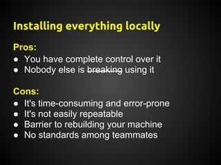 Installing everything locally
Pros:
● You have complete control over it
● Nobody else is breaking using it

Cons:
● It's time-consuming and error-prone
● It's not easily repeatable
● Barrier to rebuilding your machine
● No standards among teammates
 