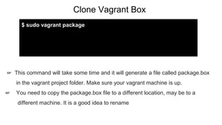 Clone Vagrant Box
☞ This command will take some time and it will generate a file called package.box
in the vagrant project folder. Make sure your vagrant machine is up.
☞ You need to copy the package.box file to a different location, may be to a
different machine. It is a good idea to rename
$ sudo vagrant package
 