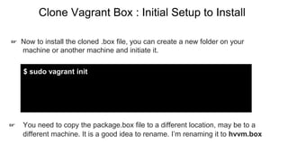Clone Vagrant Box : Initial Setup to Install
☞ You need to copy the package.box file to a different location, may be to a
different machine. It is a good idea to rename. I’m renaming it to hvvm.box
$ sudo vagrant init
☞ Now to install the cloned .box file, you can create a new folder on your
machine or another machine and initiate it.
 