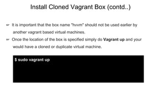 Install Cloned Vagrant Box (contd..)
☞ It is important that the box name "hvvm" should not be used earlier by
another vagrant based virtual machines.
☞ Once the location of the box is specified simply do Vagrant up and your
would have a cloned or duplicate virtual machine.
$ sudo vagrant up
 