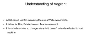 Understanding of Vagrant
☞ A CLI-based tool for streaming the use of VM environments.
☞ It is tool for Dev, Production and Test environment.
☞ It is virtual machine so changes done in it, doesn't actually reflected to host
machine.
 