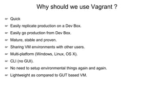 Why should we use Vagrant ?
☞ Quick
☞ Easily replicate production on a Dev Box.
☞ Easily go production from Dev Box.
☞ Mature, stable and proven.
☞ Sharing VM environments with other users.
☞ Multi-platform (Windows, Linux, OS X).
☞ CLI (no GUI).
☞ No need to setup environmental things again and again.
☞ Lightweight as compared to GUT based VM.
 