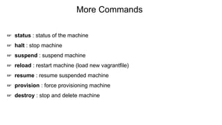 More Commands
☞ status : status of the machine
☞ halt : stop machine
☞ suspend : suspend machine
☞ reload : restart machine (load new vagrantfile)
☞ resume : resume suspended machine
☞ provision : force provisioning machine
☞ destroy : stop and delete machine
 