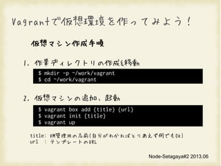 Node-Setagaya#2 2013.06
VagrantǁhäƤߤ褦
ޥ
1. Iǥ쥯ȥ&Ƅ
2. ޥ׷ӡ
title: VMäǰ(Է֤狼ФȤꤢΤǤOK)
url : ƥץ`ȤURL
$ mkdir -p ~/work/vagrant
$ cd ~/work/vagrant
$ vagrant box add  {url}
$ vagrant init 
$ vagrant up
 