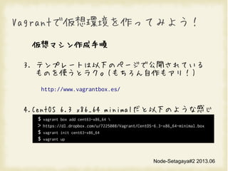 Node-Setagaya#2 2013.06
VagrantǁhäƤߤ褦
ޥ
3. ƥץ`Ȥ¤Υک`ǹ_Ƥ
Τʹȥ饯(⥢꣡)
http://www.vagrantbox.es/
4.CentOS 6.3 x86_64 minimal¤Τ褦ʸФ
$ vagrant box add cent63-x86_64 
> https://dl.dropbox.com/u/7225008/Vagrant/CentOS-6.3-x86_64-minimal.box
$ vagrant init cent63-x86_64
$ vagrant up
 