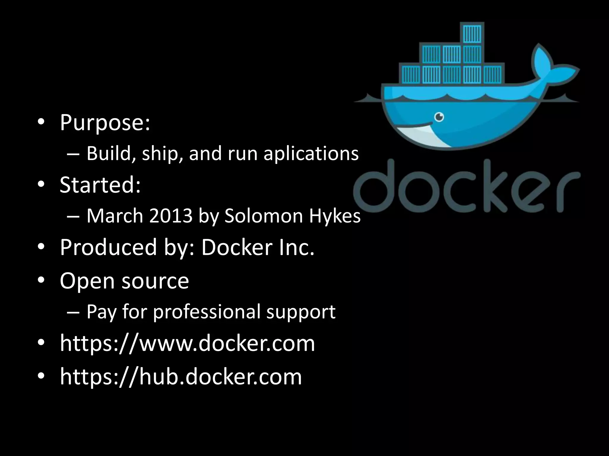 • Purpose:
– Build, ship, and run aplications
• Started:
– March 2013 by Solomon Hykes
• Produced by: Docker Inc.
• Open source
– Pay for professional support
• https://www.docker.com
• https://hub.docker.com
 