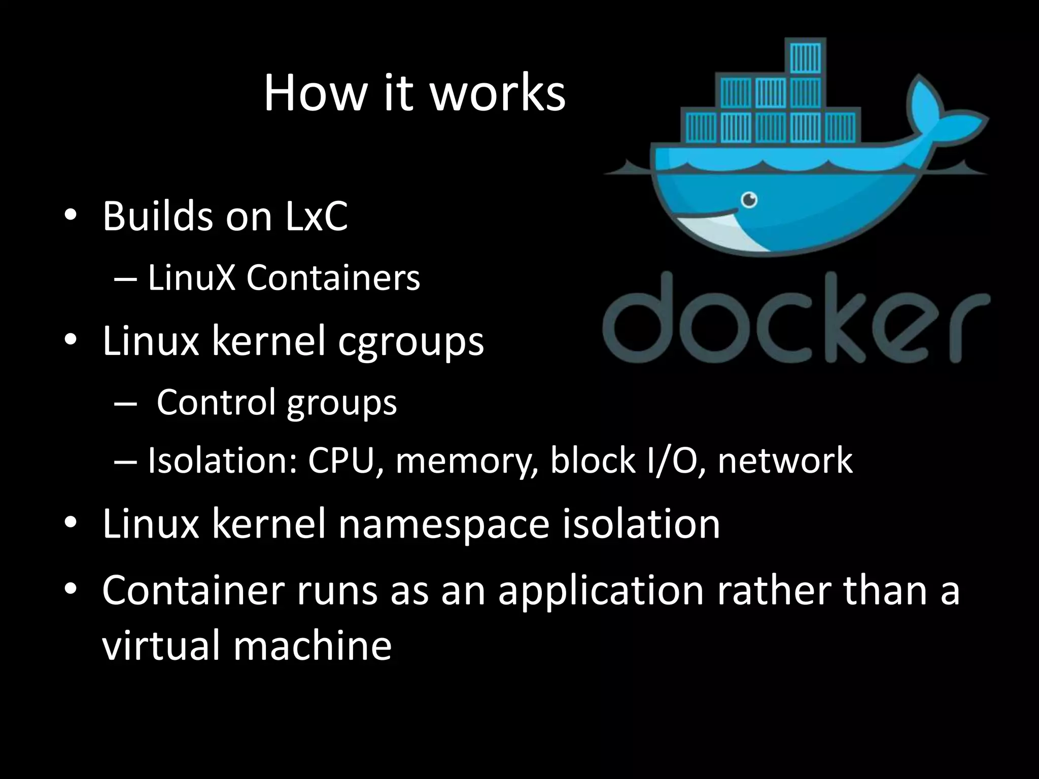 • Builds on LxC
– LinuX Containers
• Linux kernel cgroups
– Control groups
– Isolation: CPU, memory, block I/O, network
• Linux kernel namespace isolation
• Container runs as an application rather than a
virtual machine
How it works
 