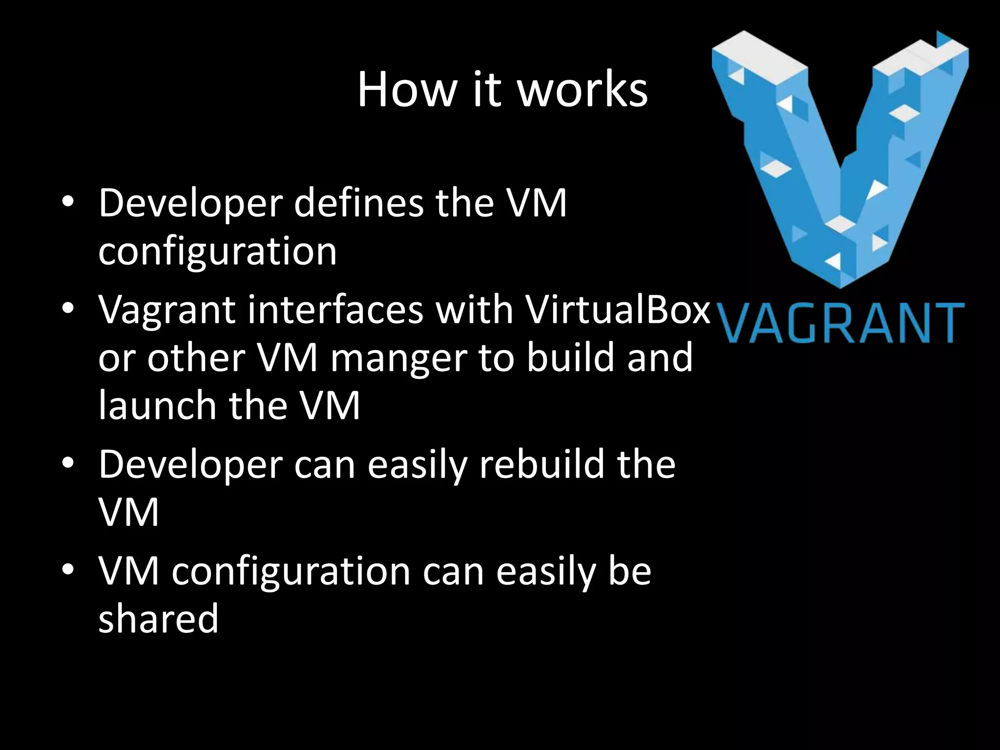 • Developer defines the VM
configuration
• Vagrant interfaces with VirtualBox
or other VM manger to build and
launch the VM
• Developer can easily rebuild the
VM
• VM configuration can easily be
shared
How it works
 