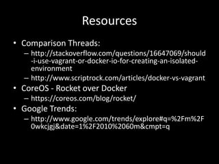 Resources
• Comparison Threads:
– http://stackoverflow.com/questions/16647069/should
-i-use-vagrant-or-docker-io-for-creating-an-isolated-
environment
– http://www.scriptrock.com/articles/docker-vs-vagrant
• CoreOS - Rocket over Docker
– https://coreos.com/blog/rocket/
• Google Trends:
– http://www.google.com/trends/explore#q=%2Fm%2F
0wkcjgj&date=1%2F2010%2060m&cmpt=q
 