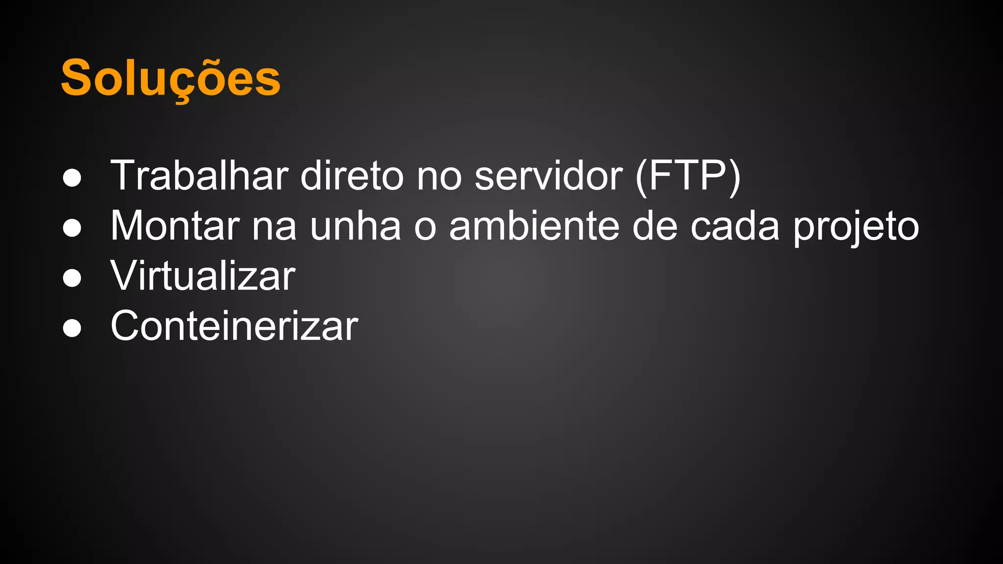 Soluções
● Trabalhar direto no servidor (FTP)
● Montar na unha o ambiente de cada projeto
● Virtualizar
● Conteinerizar
 
