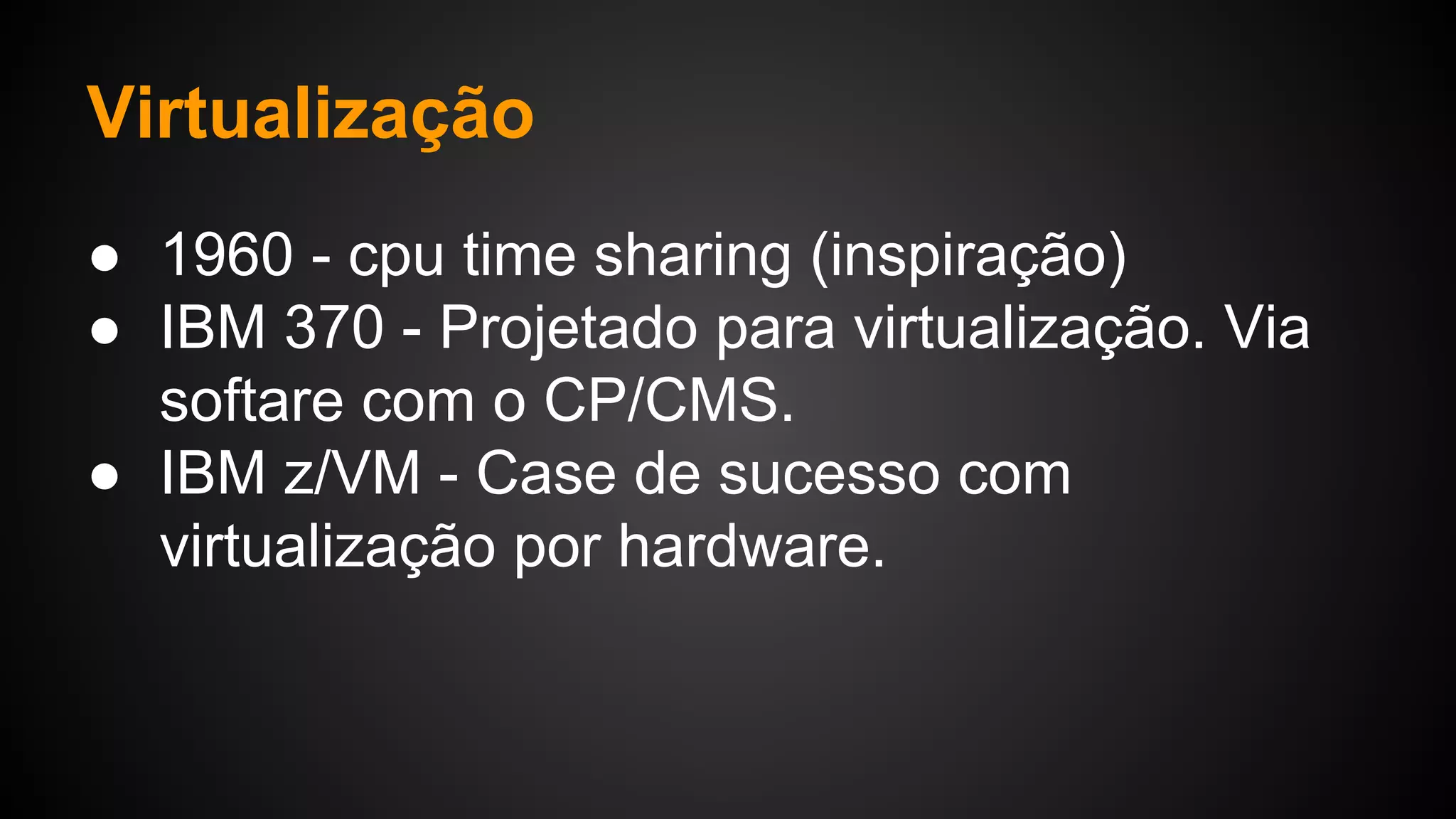 Virtualização
● 1960 - cpu time sharing (inspiração)
● IBM 370 - Projetado para virtualização. Via
softare com o CP/CMS.
● IBM z/VM - Case de sucesso com
virtualização por hardware.
 