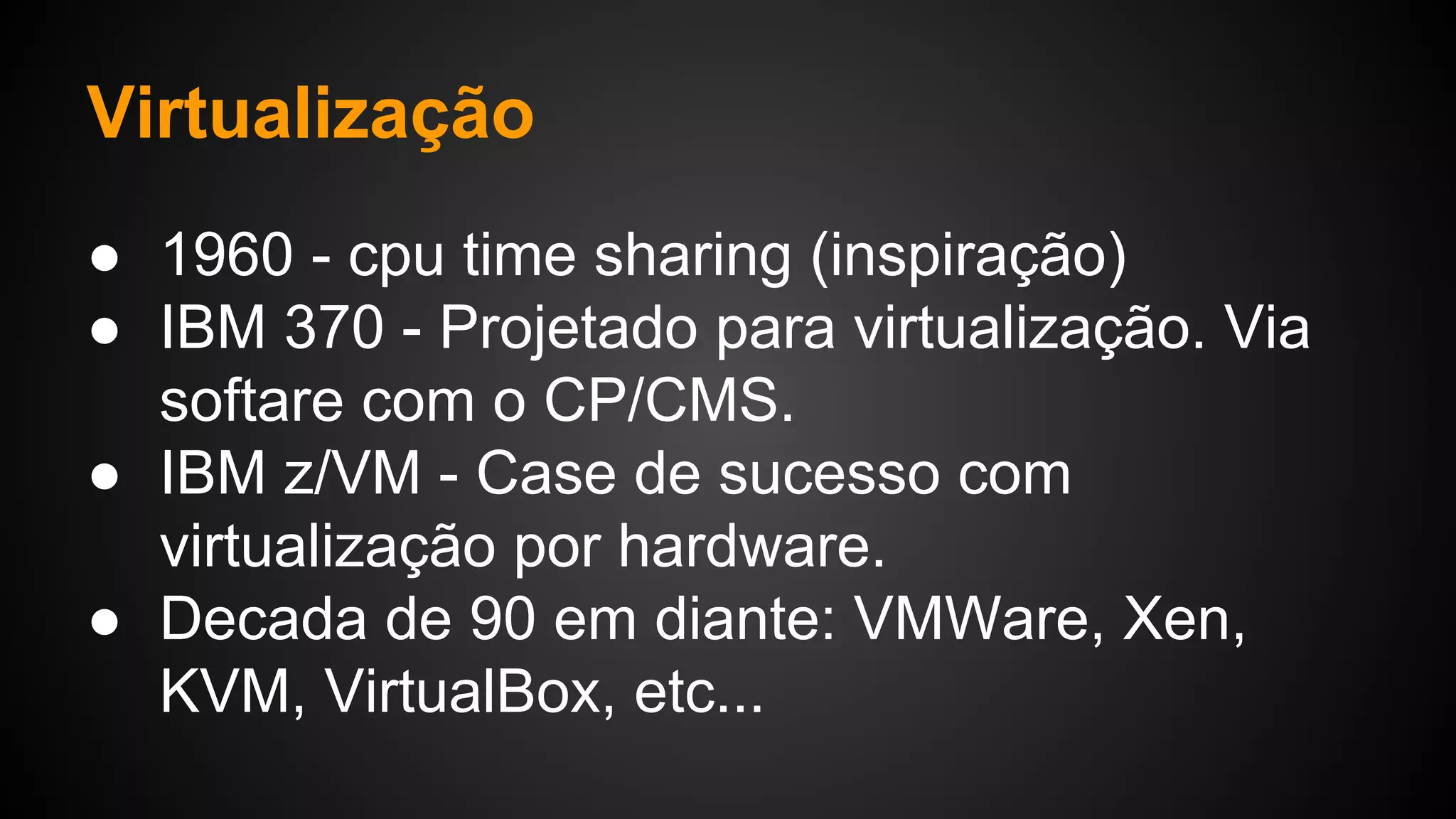 Virtualização
● 1960 - cpu time sharing (inspiração)
● IBM 370 - Projetado para virtualização. Via
softare com o CP/CMS.
● IBM z/VM - Case de sucesso com
virtualização por hardware.
● Decada de 90 em diante: VMWare, Xen,
KVM, VirtualBox, etc...
 