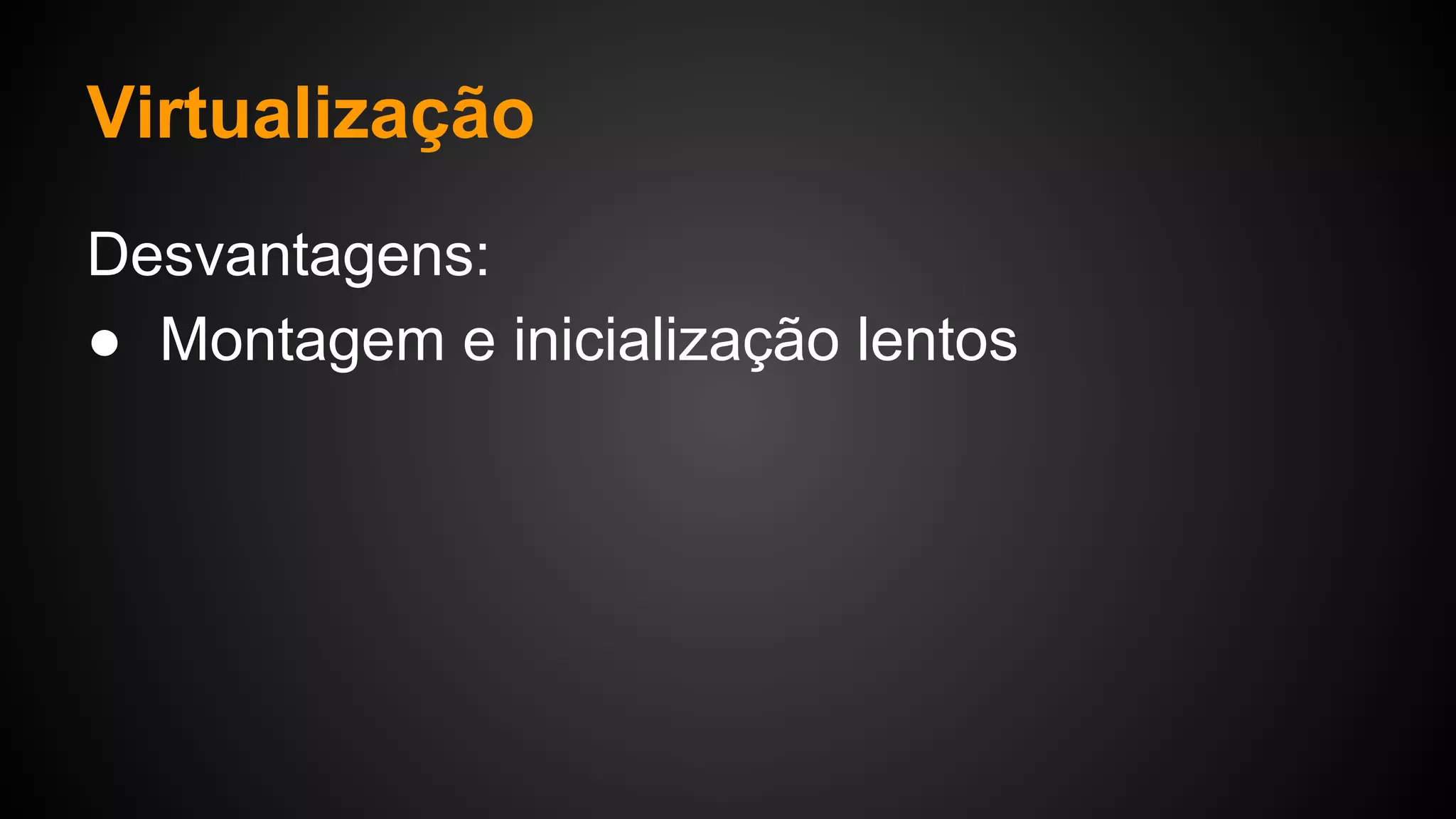 Virtualização
Desvantagens:
● Montagem e inicialização lentos
 