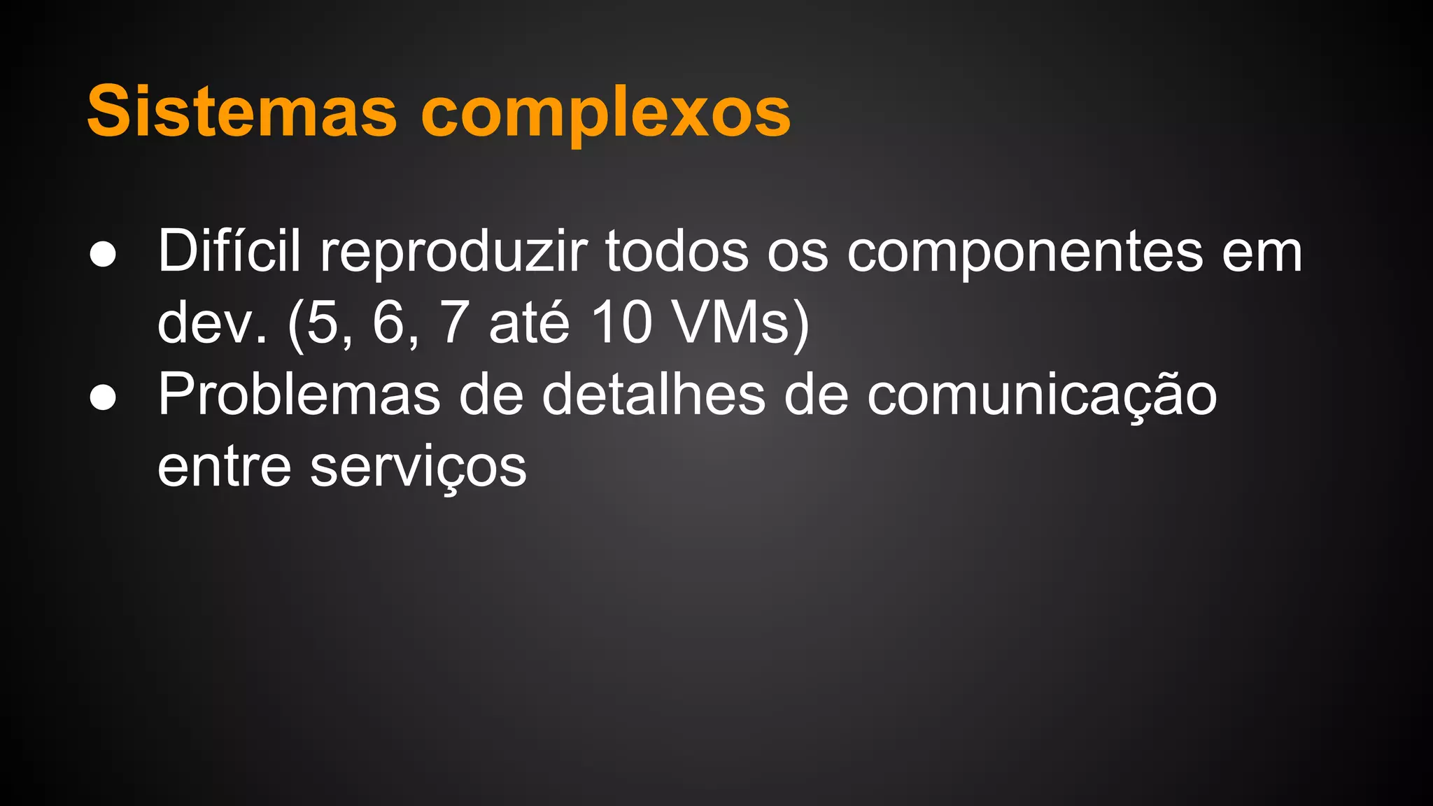 Sistemas complexos
● Difícil reproduzir todos os componentes em
dev. (5, 6, 7 até 10 VMs)
● Problemas de detalhes de comunicação
entre serviços
 