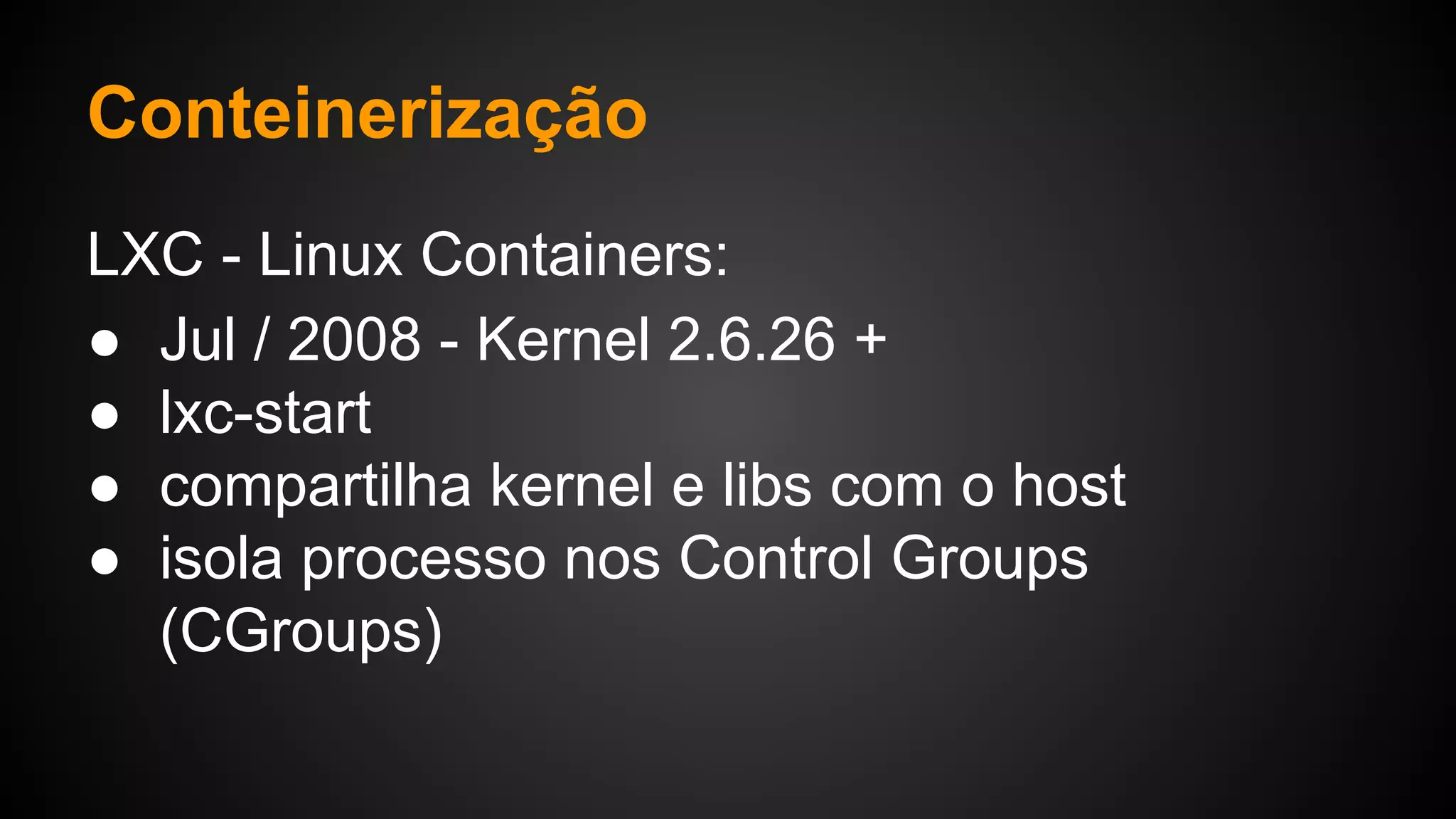 LXC - Linux Containers:
● Jul / 2008 - Kernel 2.6.26 +
● lxc-start
● compartilha kernel e libs com o host
● isola processo nos Control Groups
(CGroups)
Conteinerização
 