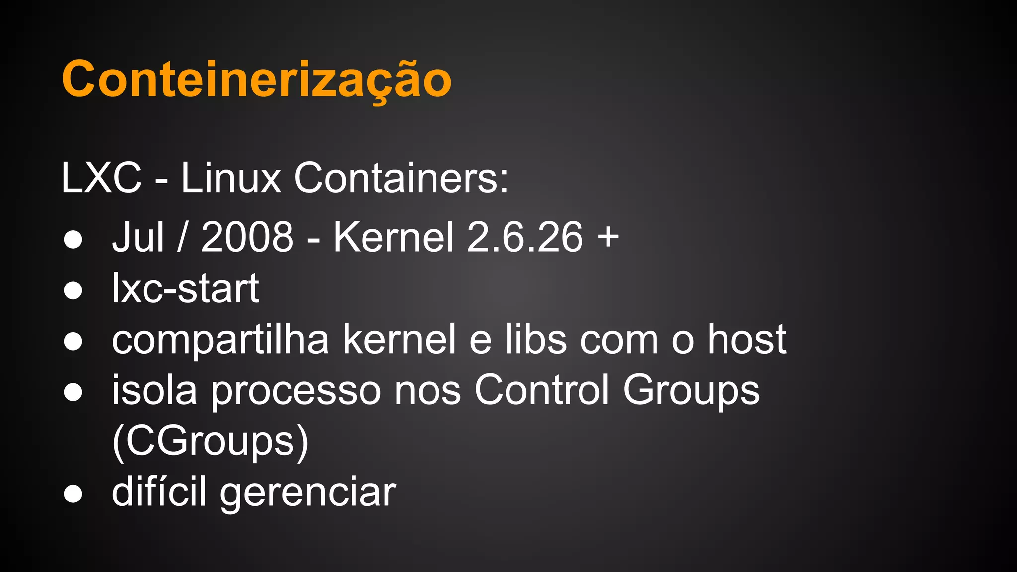 LXC - Linux Containers:
● Jul / 2008 - Kernel 2.6.26 +
● lxc-start
● compartilha kernel e libs com o host
● isola processo nos Control Groups
(CGroups)
● difícil gerenciar
Conteinerização
 