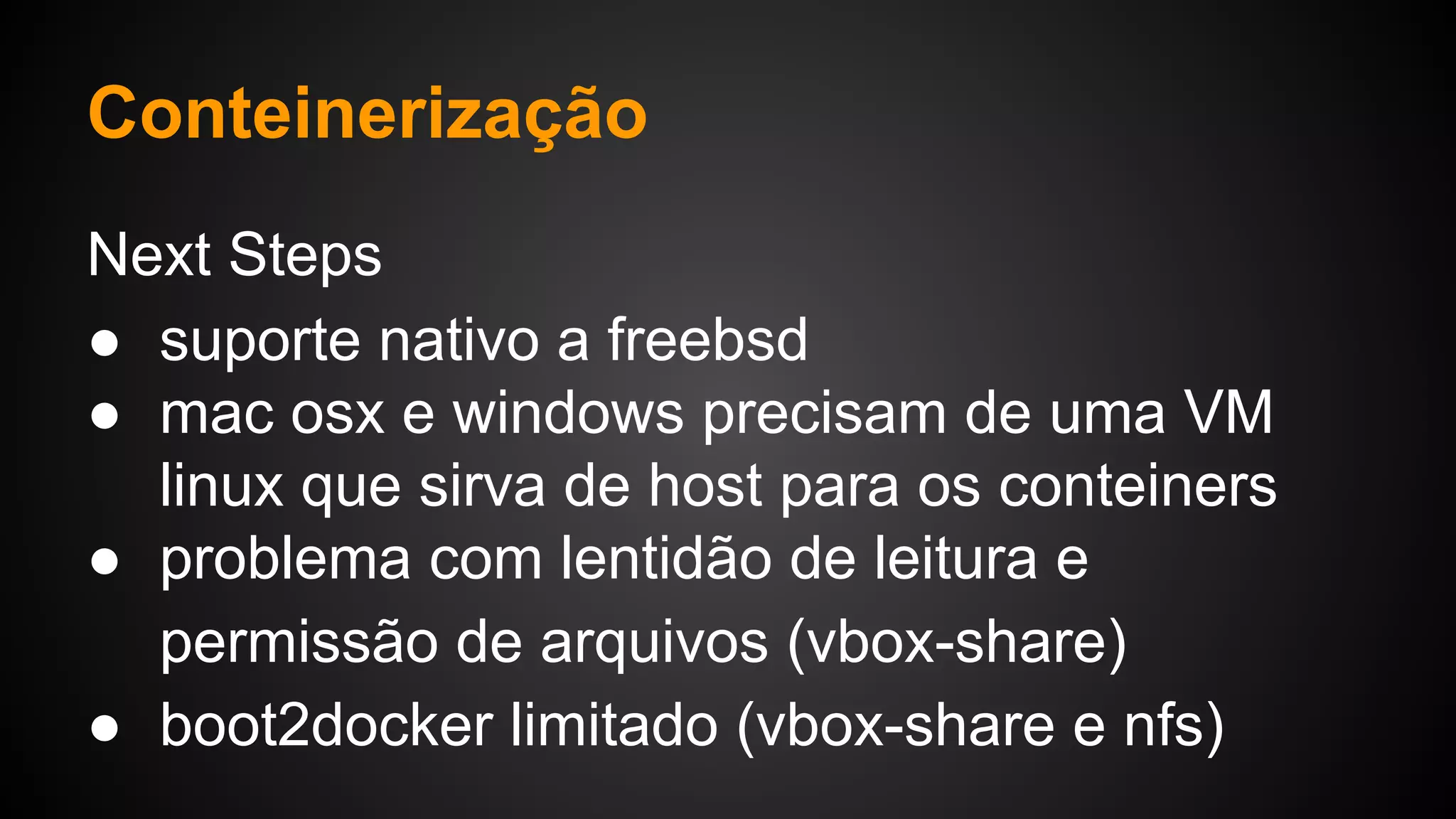 Next Steps
● suporte nativo a freebsd
● mac osx e windows precisam de uma VM
linux que sirva de host para os conteiners
● problema com lentidão de leitura e
permissão de arquivos (vbox-share)
● boot2docker limitado (vbox-share e nfs)
Conteinerização
 