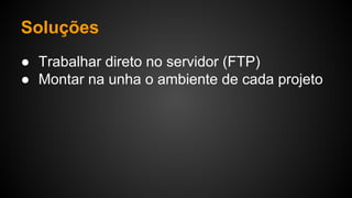 Soluções
● Trabalhar direto no servidor (FTP)
● Montar na unha o ambiente de cada projeto
 