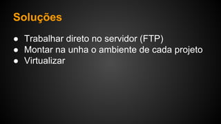 Soluções
● Trabalhar direto no servidor (FTP)
● Montar na unha o ambiente de cada projeto
● Virtualizar
 