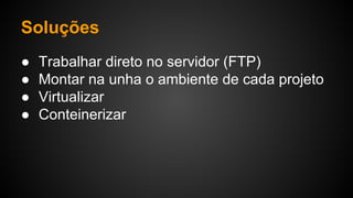Soluções
● Trabalhar direto no servidor (FTP)
● Montar na unha o ambiente de cada projeto
● Virtualizar
● Conteinerizar
 