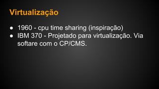 Virtualização
● 1960 - cpu time sharing (inspiração)
● IBM 370 - Projetado para virtualização. Via
softare com o CP/CMS.
 
