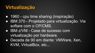 Virtualização
● 1960 - cpu time sharing (inspiração)
● IBM 370 - Projetado para virtualização. Via
softare com o CP/CMS.
● IBM z/VM - Case de sucesso com
virtualização por hardware.
● Decada de 90 em diante: VMWare, Xen,
KVM, VirtualBox, etc...
 