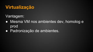 Virtualização
Vantagem:
● Mesma VM nos ambientes dev, homolog e
prod
● Padronização de ambientes.
 