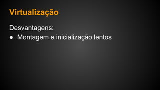 Virtualização
Desvantagens:
● Montagem e inicialização lentos
 