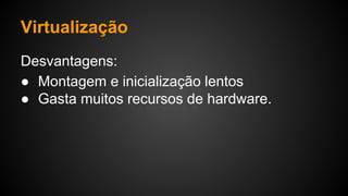 Virtualização
Desvantagens:
● Montagem e inicialização lentos
● Gasta muitos recursos de hardware.
 